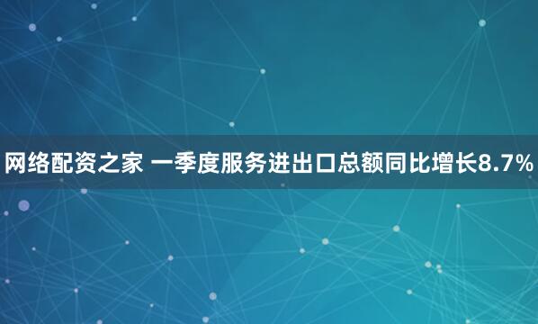 网络配资之家 一季度服务进出口总额同比增长8.7%