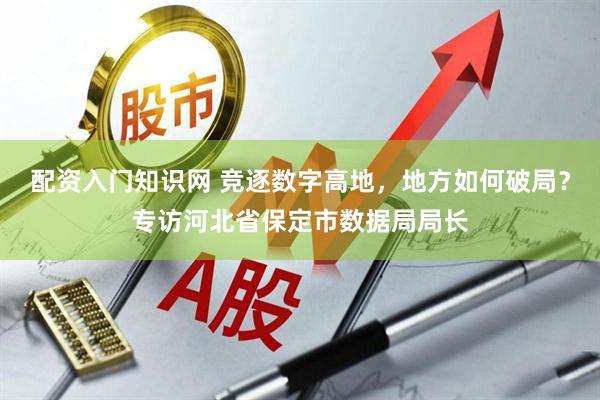 配资入门知识网 竞逐数字高地，地方如何破局？专访河北省保定市数据局局长