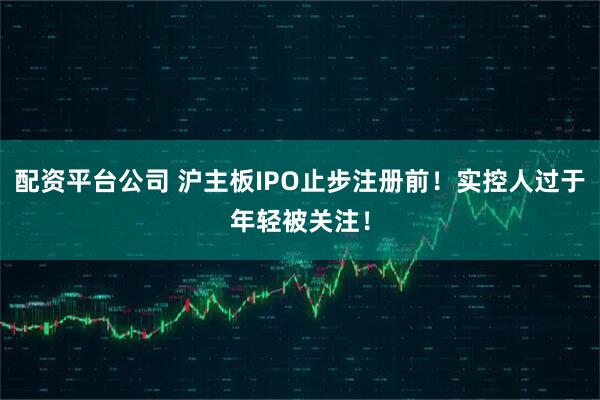 配资平台公司 沪主板IPO止步注册前！实控人过于年轻被关注！