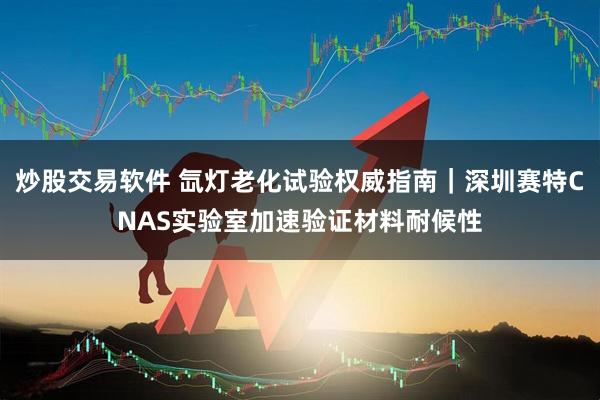 炒股交易软件 氙灯老化试验权威指南｜深圳赛特CNAS实验室加速验证材料耐候性
