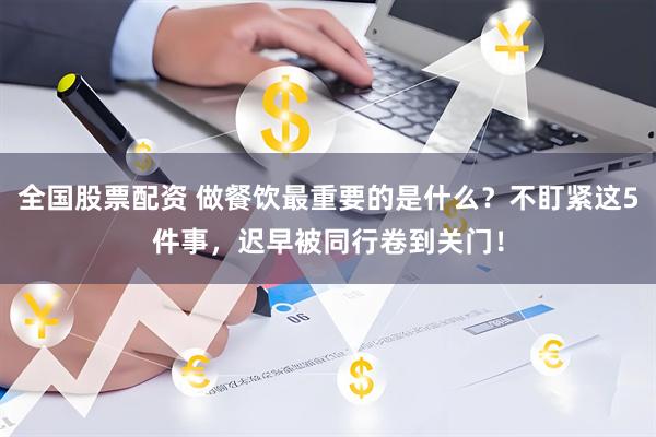 全国股票配资 做餐饮最重要的是什么？不盯紧这5件事，迟早被同行卷到关门！