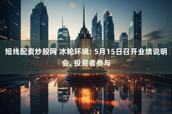 短线配资炒股网 冰轮环境: 5月15日召开业绩说明会, 投资者参与