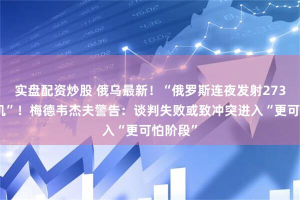 实盘配资炒股 俄乌最新！“俄罗斯连夜发射273架无人机”！梅德韦杰夫警告：谈判失败或致冲突进入“更可怕阶段”