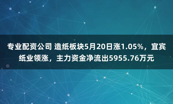 专业配资公司 造纸板块5月20日涨1.05%，宜宾纸业领涨，主力资金净流出5955.76万元
