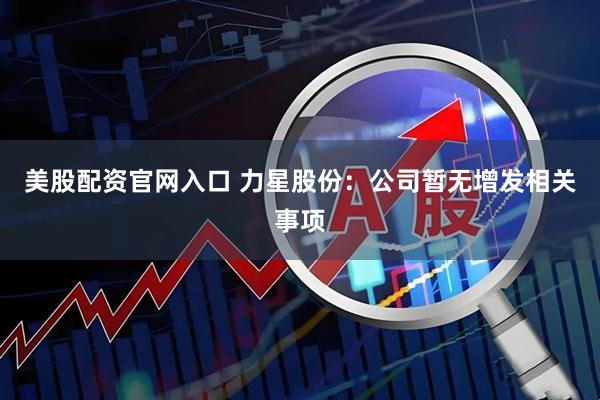 美股配资官网入口 力星股份：公司暂无增发相关事项