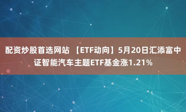 配资炒股首选网站 【ETF动向】5月20日汇添富中证智能汽车主题ETF基金涨1.21%