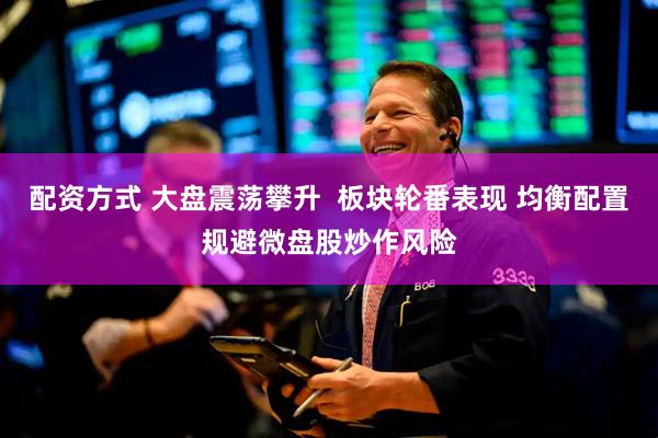 配资方式 大盘震荡攀升  板块轮番表现 均衡配置规避微盘股炒作风险