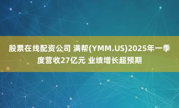股票在线配资公司 满帮(YMM.US)2025年一季度营收27亿元 业绩增长超预期