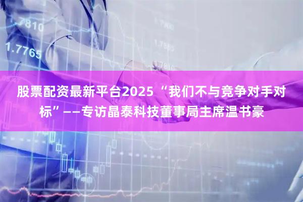 股票配资最新平台2025 “我们不与竞争对手对标”——专访晶泰科技董事局主席温书豪