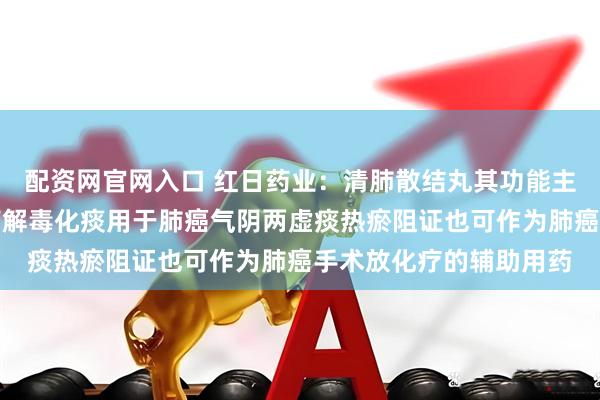 配资网官网入口 红日药业：清肺散结丸其功能主治为清肺散结活血止痛解毒化痰用于肺癌气阴两虚痰热瘀阻证也可作为肺癌手术放化疗的辅助用药