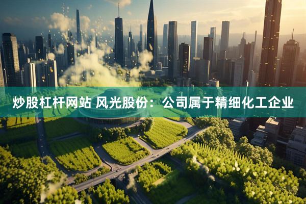 炒股杠杆网站 风光股份：公司属于精细化工企业