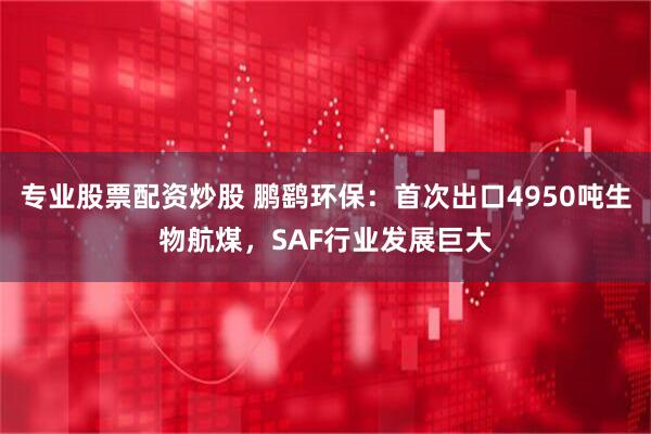 专业股票配资炒股 鹏鹞环保：首次出口4950吨生物航煤，SAF行业发展巨大