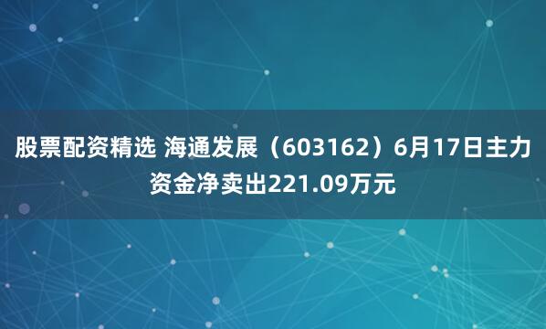 股票配资精选 海通发展（603162）6月17日主力资金净卖出221.09万元