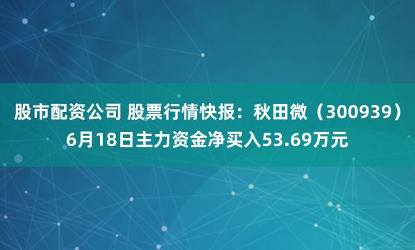 股市配资公司 股票行情快报：秋田微（300939）6月18日主力资金净买入53.69万元