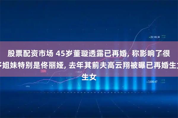 股票配资市场 45岁董璇透露已再婚, 称影响了很多姐妹特别是佟丽娅, 去年其前夫高云翔被曝已再婚生女