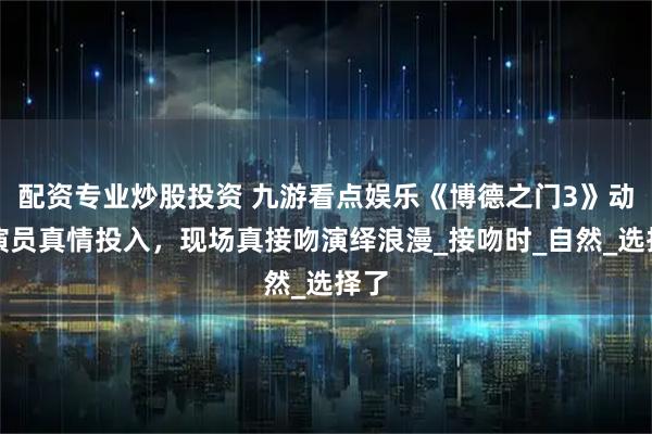 配资专业炒股投资 九游看点娱乐《博德之门3》动捕演员真情投入,现场真接吻演绎浪漫_接吻时_自然_选择了