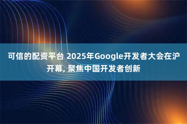 可信的配资平台 2025年Google开发者大会在沪开幕, 聚焦中国开发者创新