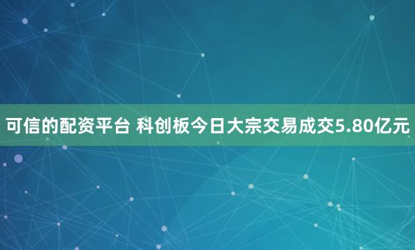 可信的配资平台 科创板今日大宗交易成交5.80亿元