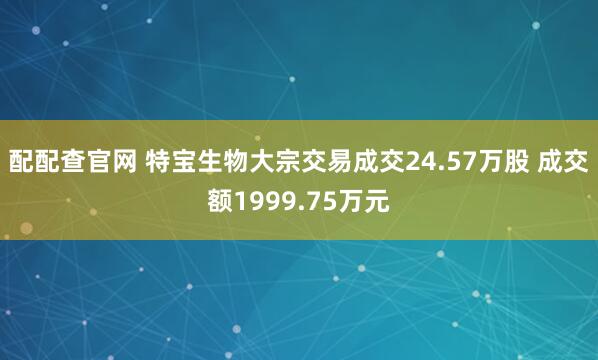配配查官网 特宝生物大宗交易成交24.57万股 成交额1999.75万元