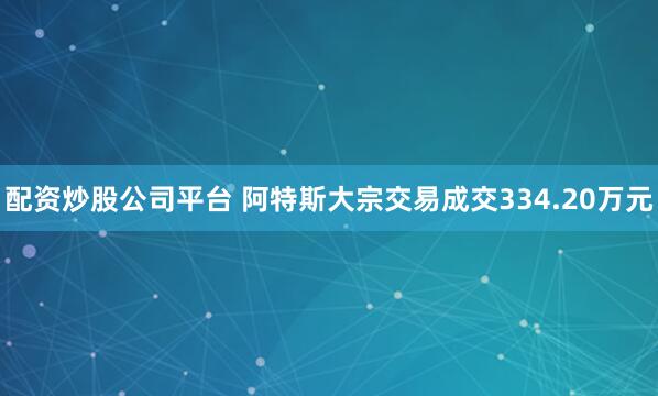配资炒股公司平台 阿特斯大宗交易成交334.20万元