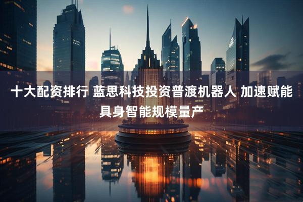 十大配资排行 蓝思科技投资普渡机器人 加速赋能具身智能规模量产