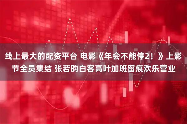 线上最大的配资平台 电影《年会不能停2！》上影节全员集结 张若昀白客高叶加班留痕欢乐营业