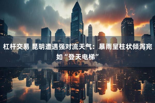 杠杆交易 昆明遭遇强对流天气：暴雨呈柱状倾泻宛如“登天电梯”