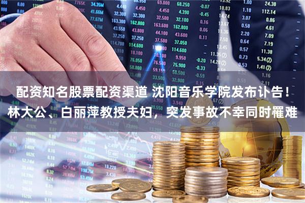 配资知名股票配资渠道 沈阳音乐学院发布讣告！林大公、白丽萍教授夫妇，突发事故不幸同时罹难